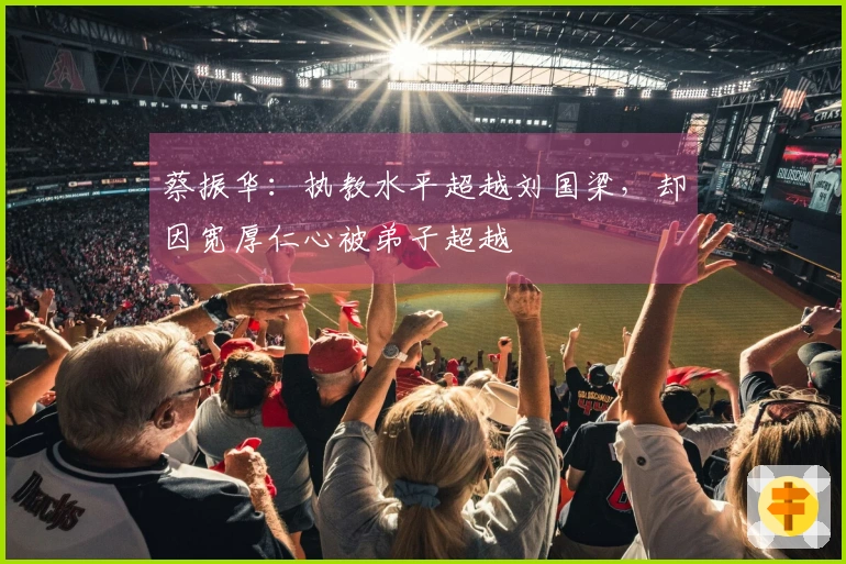 蔡振华：执教水平超越刘国梁，却因宽厚仁心被弟子超越