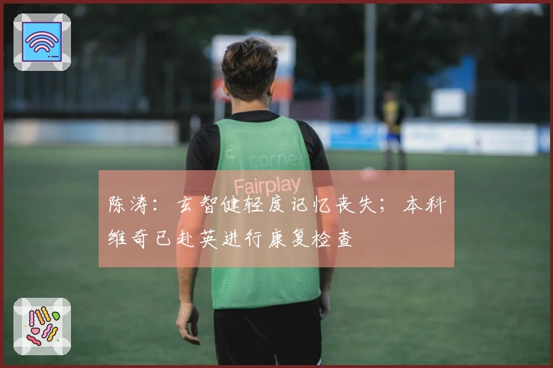 陈涛：玄智健轻度记忆丧失；本科维奇已赴英进行康复检查