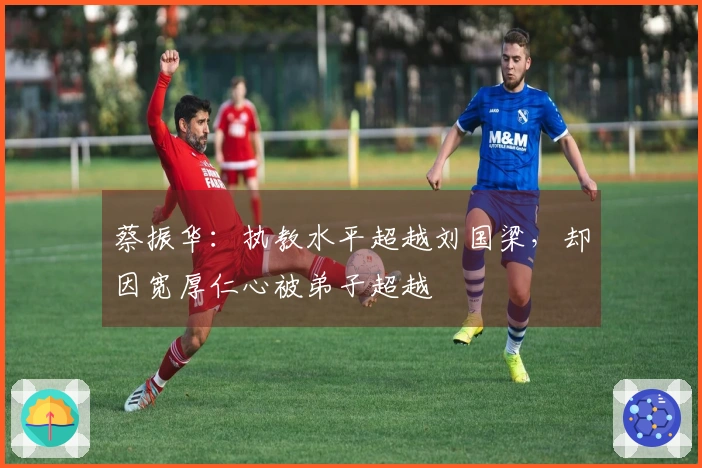 蔡振华：执教水平超越刘国梁，却因宽厚仁心被弟子超越